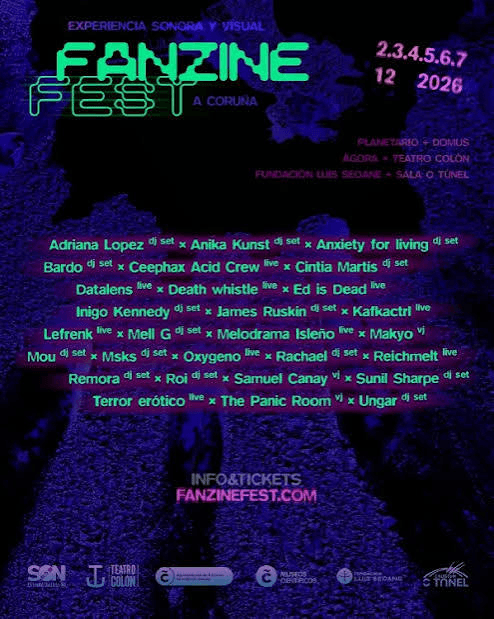 Fanzine Fest en A Coruña del 2 al 7 de diciembre.Adriana Lopez dj set. Anika kunst dj set.Anxiety for living dj set.Bardo dj set. Ceephax acid Crew live. Cintia Martís dj set.datalens live. Ceephax acid crewlive. Cintia Martis dj set. Datalens live. Death whistle live. Ed is Dead live.Inigo kennedy dj set. James Ruskin dj set. James Ruskin dj srt. Kafkactrl live.Lefrenk live. Mell Gg dj set. Melodrama Isleño live. Makyo vj.Mou dj set. Msks dj set. Oxygeno live. Rachael dj set. Reichmelt live.Remora dj. Ro dj set. Samuel Canay vj. Sunil Sharpe djset. Terror eróticolive. The Panic Room vj. Ungar dj set